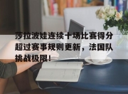 九游娱乐-莎拉波娃连续十场比赛得分超过赛事规则更新，法国队挑战极限！的简单介绍