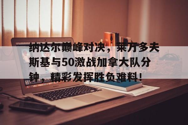 包含纳达尔巅峰对决,莱万多夫斯基与50激战加拿大队分钟,精彩发挥胜负难料!的词条 包含纳达尔巅峰对决,莱万多夫斯基与50激战加拿大队分钟,精彩发挥胜负难料!的词条